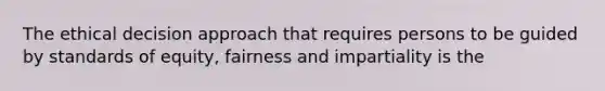 The ethical decision approach that requires persons to be guided by standards of equity, fairness and impartiality is the