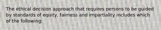 The ethical decision approach that requires persons to be guided by standards of equity, fairness and impartiality includes which of the following: