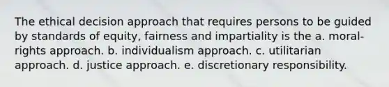 The ethical decision approach that requires persons to be guided by standards of equity, fairness and impartiality is the a. moral-rights approach. b. individualism approach. c. utilitarian approach. d. justice approach. e. discretionary responsibility.