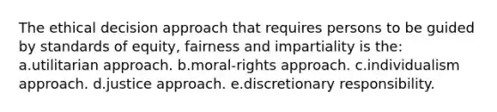 The ethical decision approach that requires persons to be guided by standards of equity, fairness and impartiality is the: a.utilitarian approach. b.moral-rights approach. c.individualism approach. d.justice approach. e.discretionary responsibility.