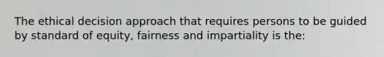 The ethical decision approach that requires persons to be guided by standard of equity, fairness and impartiality is the: