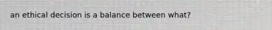 an ethical decision is a balance between what?