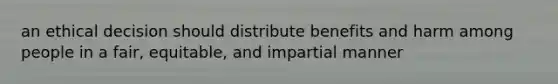 an ethical decision should distribute benefits and harm among people in a fair, equitable, and impartial manner