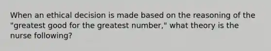When an ethical decision is made based on the reasoning of the "greatest good for the greatest number," what theory is the nurse following?