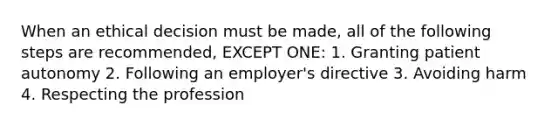 When an ethical decision must be made, all of the following steps are recommended, EXCEPT ONE: 1. Granting patient autonomy 2. Following an employer's directive 3. Avoiding harm 4. Respecting the profession