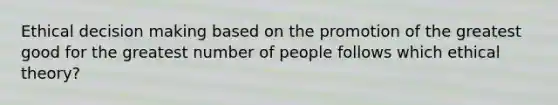 Ethical decision making based on the promotion of the greatest good for the greatest number of people follows which ethical theory?