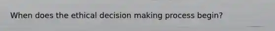 When does the ethical decision making process begin?