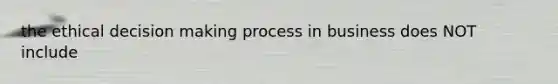 the ethical decision making process in business does NOT include