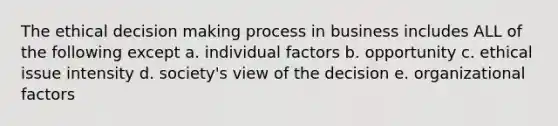 The ethical decision making process in business includes ALL of the following except a. individual factors b. opportunity c. ethical issue intensity d. society's view of the decision e. organizational factors