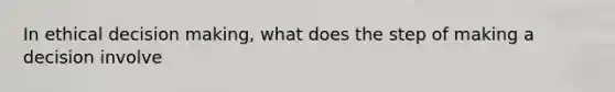 In ethical decision making, what does the step of making a decision involve