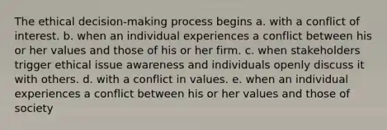 The ethical decision-making process begins a. with a conflict of interest. b. when an individual experiences a conflict between his or her values and those of his or her firm. c. when stakeholders trigger ethical issue awareness and individuals openly discuss it with others. d. with a conflict in values. e. when an individual experiences a conflict between his or her values and those of society