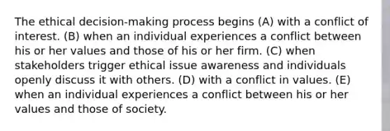 The ethical decision-making process begins (A) with a conflict of interest. (B) when an individual experiences a conflict between his or her values and those of his or her firm. (C) when stakeholders trigger ethical issue awareness and individuals openly discuss it with others. (D) with a conflict in values. (E) when an individual experiences a conflict between his or her values and those of society.