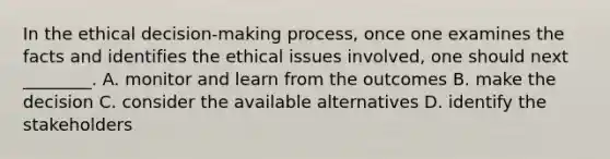 In the ethical decision-making process, once one examines the facts and identifies the ethical issues involved, one should next ________. A. monitor and learn from the outcomes B. make the decision C. consider the available alternatives D. identify the stakeholders