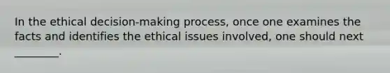 In the ethical decision-making process, once one examines the facts and identifies the ethical issues involved, one should next ________.