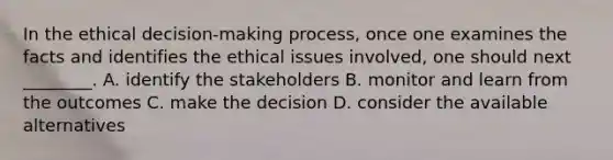 In the ethical decision-making process, once one examines the facts and identifies the ethical issues involved, one should next ________. A. identify the stakeholders B. monitor and learn from the outcomes C. make the decision D. consider the available alternatives