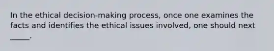 In the ethical decision-making process, once one examines the facts and identifies the ethical issues involved, one should next _____.