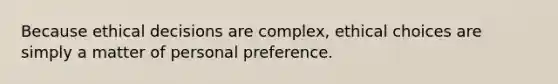 Because ethical decisions are complex, ethical choices are simply a matter of personal preference.