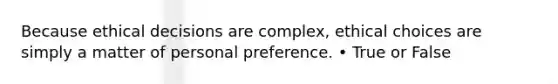 Because ethical decisions are complex, ethical choices are simply a matter of personal preference. • True or False