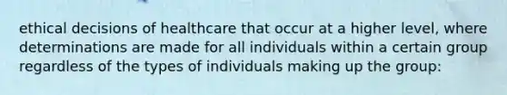 ethical decisions of healthcare that occur at a higher level, where determinations are made for all individuals within a certain group regardless of the types of individuals making up the group: