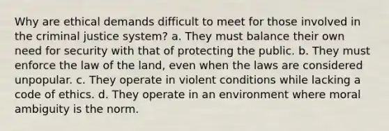 Why are ethical demands difficult to meet for those involved in the criminal justice system? a. They must balance their own need for security with that of protecting the public. b. They must enforce the law of the land, even when the laws are considered unpopular. c. They operate in violent conditions while lacking a code of ethics. d. They operate in an environment where moral ambiguity is the norm.