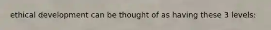 ethical development can be thought of as having these 3 levels: