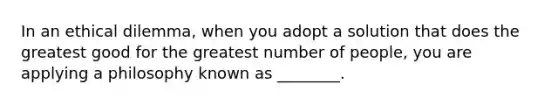 In an ethical dilemma, when you adopt a solution that does the greatest good for the greatest number of people, you are applying a philosophy known as ________.