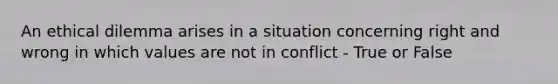 An ethical dilemma arises in a situation concerning right and wrong in which values are not in conflict - True or False