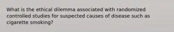 What is the ethical dilemma associated with randomized controlled studies for suspected causes of disease such as cigarette smoking?