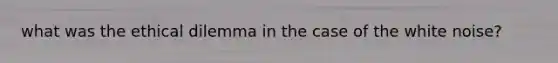 what was the ethical dilemma in the case of the white noise?
