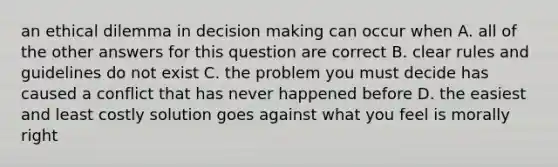 an ethical dilemma in decision making can occur when A. all of the other answers for this question are correct B. clear rules and guidelines do not exist C. the problem you must decide has caused a conflict that has never happened before D. the easiest and least costly solution goes against what you feel is morally right