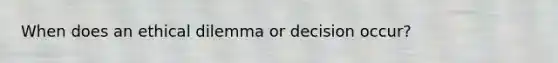 When does an ethical dilemma or decision occur?