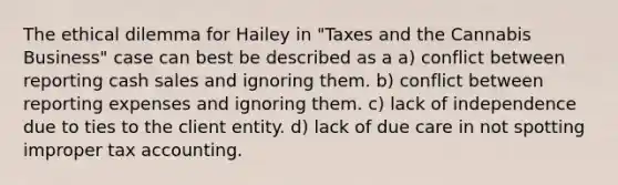 The ethical dilemma for Hailey in "Taxes and the Cannabis Business" case can best be described as a a) conflict between reporting cash sales and ignoring them. b) conflict between reporting expenses and ignoring them. c) lack of independence due to ties to the client entity. d) lack of due care in not spotting improper tax accounting.