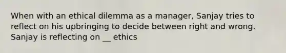 When with an ethical dilemma as a manager, Sanjay tries to reflect on his upbringing to decide between right and wrong. Sanjay is reflecting on __ ethics