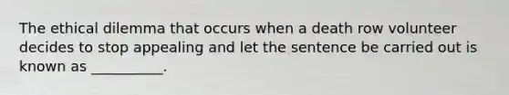 The ethical dilemma that occurs when a death row volunteer decides to stop appealing and let the sentence be carried out is known as __________.