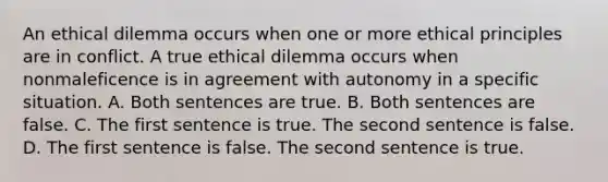 An ethical dilemma occurs when one or more ethical principles are in conflict. A true ethical dilemma occurs when nonmaleficence is in agreement with autonomy in a specific situation. A. Both sentences are true. B. Both sentences are false. C. The first sentence is true. The second sentence is false. D. The first sentence is false. The second sentence is true.