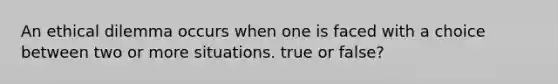 An ethical dilemma occurs when one is faced with a choice between two or more situations. true or false?