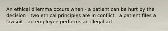 An ethical dilemma occurs when - a patient can be hurt by the decision - two ethical principles are in conflict - a patient files a lawsuit - an employee performs an illegal act