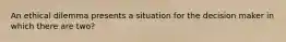 An ethical dilemma presents a situation for the decision maker in which there are two?