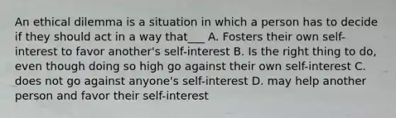 An ethical dilemma is a situation in which a person has to decide if they should act in a way that___ A. Fosters their own self-interest to favor another's self-interest B. Is the right thing to do, even though doing so high go against their own self-interest C. does not go against anyone's self-interest D. may help another person and favor their self-interest