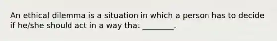 An ethical dilemma is a situation in which a person has to decide if he/she should act in a way that ________.