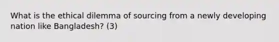 What is the ethical dilemma of sourcing from a newly developing nation like Bangladesh? (3)