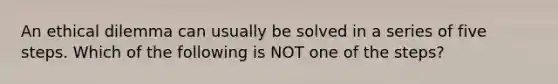 An ethical dilemma can usually be solved in a series of five steps. Which of the following is NOT one of the steps?