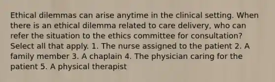 Ethical dilemmas can arise anytime in the clinical setting. When there is an ethical dilemma related to care delivery, who can refer the situation to the ethics committee for consultation? Select all that apply. 1. The nurse assigned to the patient 2. A family member 3. A chaplain 4. The physician caring for the patient 5. A physical therapist