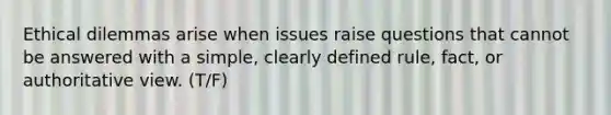 Ethical dilemmas arise when issues raise questions that cannot be answered with a simple, clearly defined rule, fact, or authoritative view. (T/F)