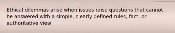 Ethical dilemmas arise when issues raise questions that cannot be answered with a simple, clearly defined rules, fact, or authoritative view