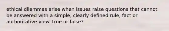 ethical dilemmas arise when issues raise questions that cannot be answered with a simple, clearly defined rule, fact or authoritative view. true or false?