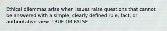 Ethical dilemmas arise when issues raise questions that cannot be answered with a simple, clearly defined rule, fact, or authoritative view. TRUE OR FALSE