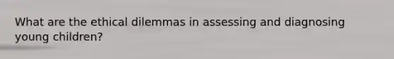 What are the ethical dilemmas in assessing and diagnosing young children?