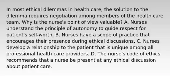 In most ethical dilemmas in health care, the solution to the dilemma requires negotiation among members of the health care team. Why is the nurse's point of view valuable? A. Nurses understand the principle of autonomy to guide respect for patient's self-worth. B. Nurses have a scope of practice that encourages their presence during ethical discussions. C. Nurses develop a relationship to the patient that is unique among all professional health care providers. D. The nurse's code of ethics recommends that a nurse be present at any ethical discussion about patient care.