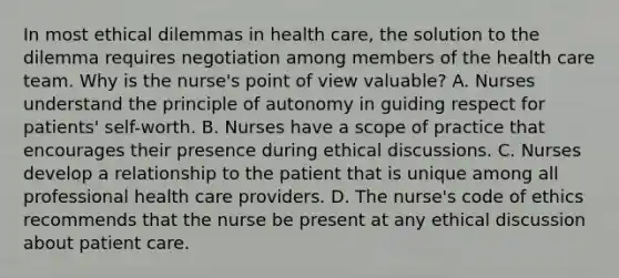 In most ethical dilemmas in health care, the solution to the dilemma requires negotiation among members of the health care team. Why is the nurse's point of view valuable? A. Nurses understand the principle of autonomy in guiding respect for patients' self-worth. B. Nurses have a scope of practice that encourages their presence during ethical discussions. C. Nurses develop a relationship to the patient that is unique among all professional health care providers. D. The nurse's code of ethics recommends that the nurse be present at any ethical discussion about patient care.